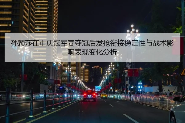 孙颖莎在重庆冠军赛夺冠后发抢衔接稳定性与战术影响表现变化分析