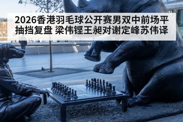 2026香港羽毛球公开赛男双中前场平抽挡复盘 梁伟铿王昶对谢定峰苏伟译